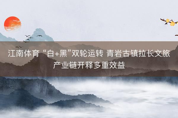 江南体育 “白+黑”双轮运转 青岩古镇拉长文旅产业链开释多重效益