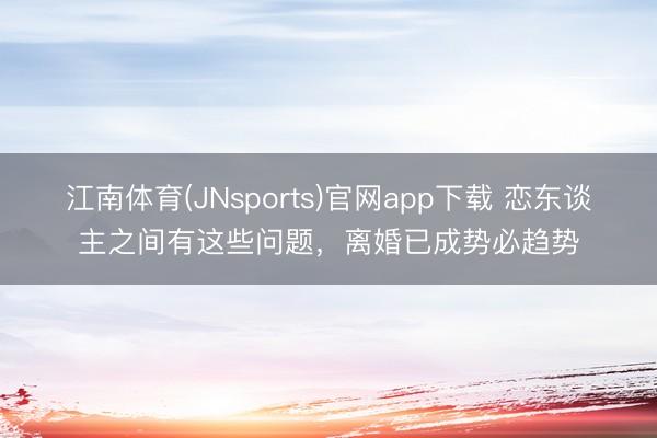 江南体育(JNsports)官网app下载 恋东谈主之间有这些问题，离婚已成势必趋势