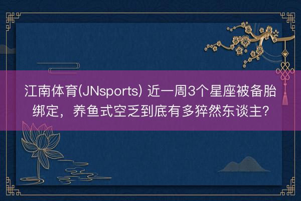 江南体育(JNsports) 近一周3个星座被备胎绑定，养鱼式空乏到底有多猝然东谈主？