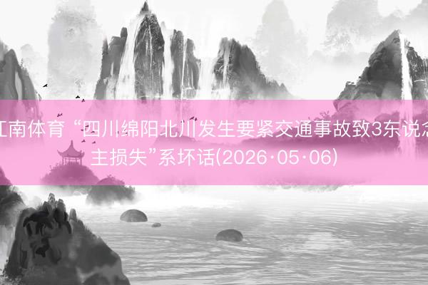 江南体育 “四川绵阳北川发生要紧交通事故致3东说念主损失”系坏话(2026·05·06)