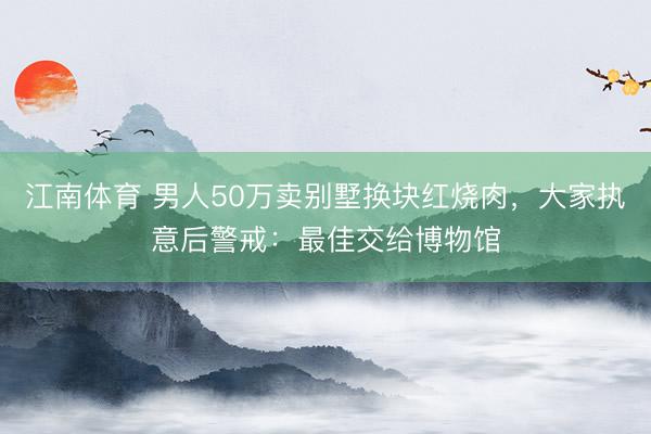 江南体育 男人50万卖别墅换块红烧肉，大家执意后警戒：最佳交给博物馆