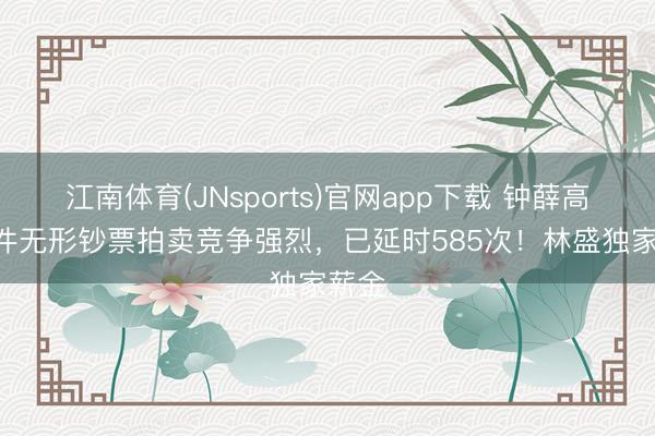 江南体育(JNsports)官网app下载 钟薛高508件无形钞票拍卖竞争强烈，已延时585次！林盛独家薪金