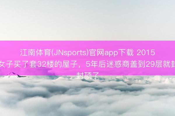 江南体育(JNsports)官网app下载 2015年，女子买了套32楼的屋子，5年后迷惑商盖到29层就封顶了