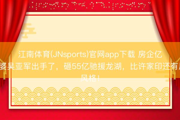 江南体育(JNsports)官网app下载 房企亿万富婆吴亚军出手了，砸55亿驰援龙湖，比许家印还有风格！