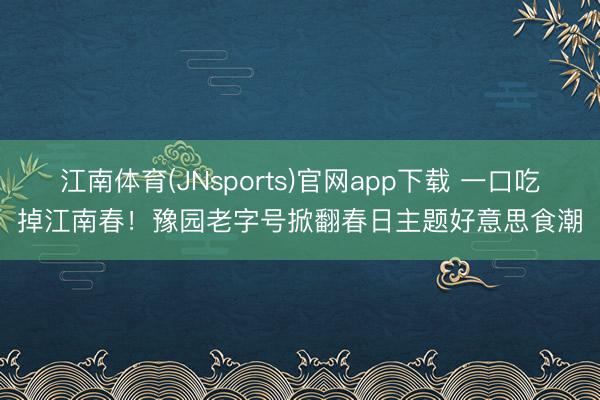 江南体育(JNsports)官网app下载 一口吃掉江南春！豫园老字号掀翻春日主题好意思食潮