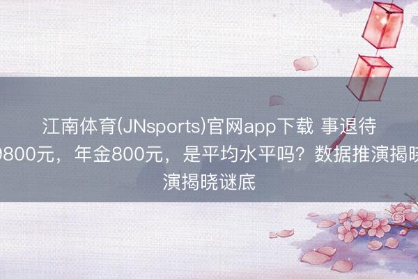江南体育(JNsports)官网app下载 事退待业金9800元，年金800元，是平均水平吗？数据推演揭晓谜底