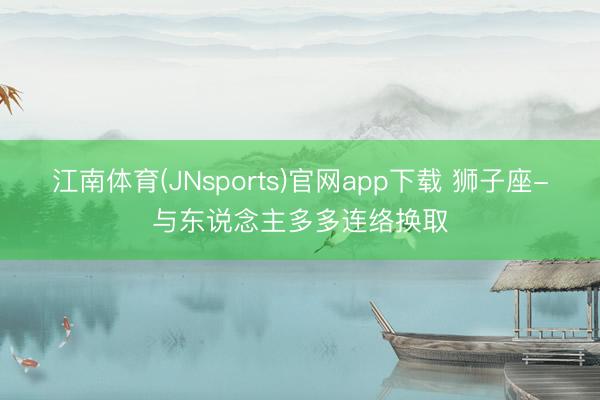 江南体育(JNsports)官网app下载 狮子座-与东说念主多多连络换取