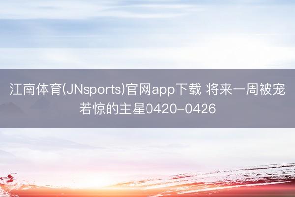 江南体育(JNsports)官网app下载 将来一周被宠若惊的主星0420-0426